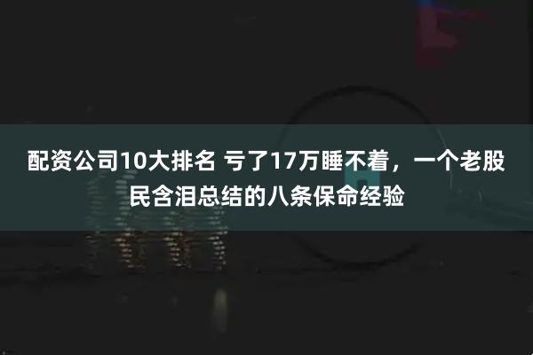 配资公司10大排名 亏了17万睡不着，一个老股民含泪总结的八条保命经验