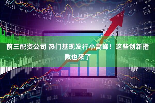 前三配资公司 热门基现发行小高峰！这些创新指数也来了