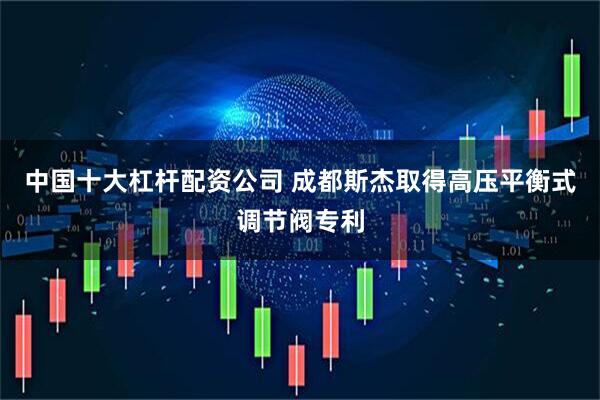 中国十大杠杆配资公司 成都斯杰取得高压平衡式调节阀专利