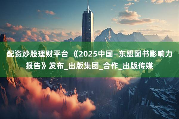配资炒股理财平台 《2025中国—东盟图书影响力报告》发布_出版集团_合作_出版传媒
