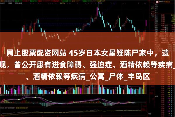 网上股票配资网站 45岁日本女星疑陈尸家中，遗体腐烂多日无人发现，曾公开患有进食障碍、强迫症、酒精依赖等疾病_公寓_尸体_丰岛区