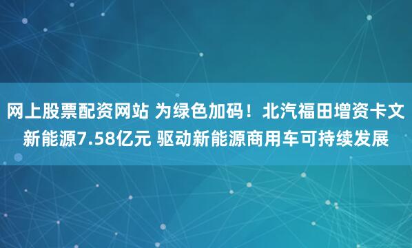 网上股票配资网站 为绿色加码！北汽福田增资卡文新能源7.58亿元 驱动新能源商用车可持续发展