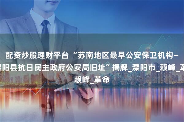 配资炒股理财平台 “苏南地区最早公安保卫机构——溧阳县抗日民主政府公安局旧址”揭牌_溧阳市_赖峰_革命