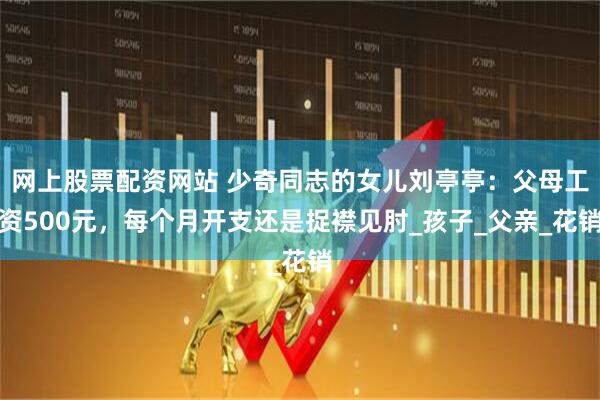 网上股票配资网站 少奇同志的女儿刘亭亭：父母工资500元，每个月开支还是捉襟见肘_孩子_父亲_花销