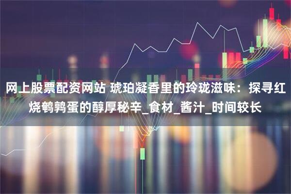 网上股票配资网站 琥珀凝香里的玲珑滋味：探寻红烧鹌鹑蛋的醇厚秘辛_食材_酱汁_时间较长