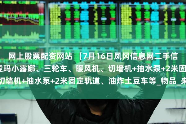 网上股票配资网站 【7月16日凤冈信息网二手信息】双胞胎婴儿推车、爱玛小露娜、三轮车、暖风机、切墙机+抽水泵+2米固定轨道、油炸土豆车等_物品_来源