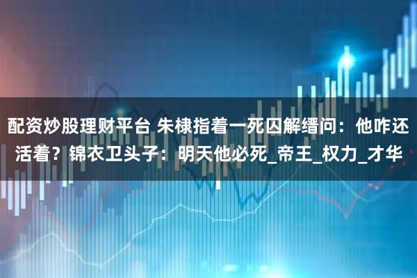 配资炒股理财平台 朱棣指着一死囚解缙问：他咋还活着？锦衣卫头子：明天他必死_帝王_权力_才华