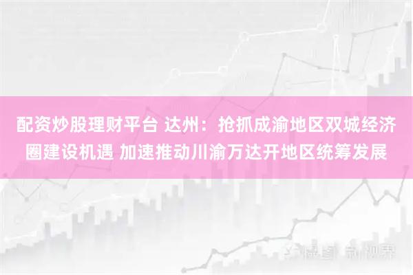 配资炒股理财平台 达州：抢抓成渝地区双城经济圈建设机遇 加速推动川渝万达开地区统筹发展