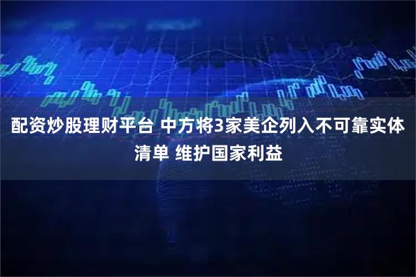 配资炒股理财平台 中方将3家美企列入不可靠实体清单 维护国家利益