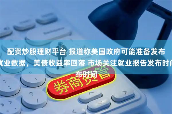 配资炒股理财平台 报道称美国政府可能准备发布就业数据，美债收益率回落 市场关注就业报告发布时间