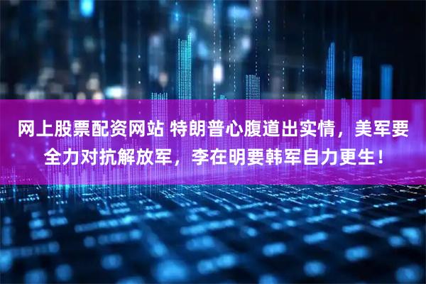 网上股票配资网站 特朗普心腹道出实情，美军要全力对抗解放军，李在明要韩军自力更生！