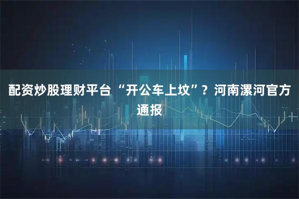 配资炒股理财平台 “开公车上坟”？河南漯河官方通报