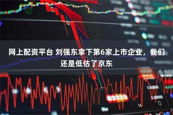 网上配资平台 刘强东拿下第6家上市企业，我们还是低估了京东