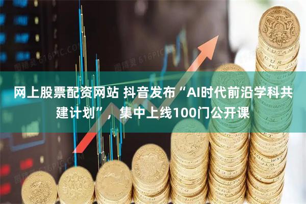 网上股票配资网站 抖音发布“AI时代前沿学科共建计划”，集中上线100门公开课