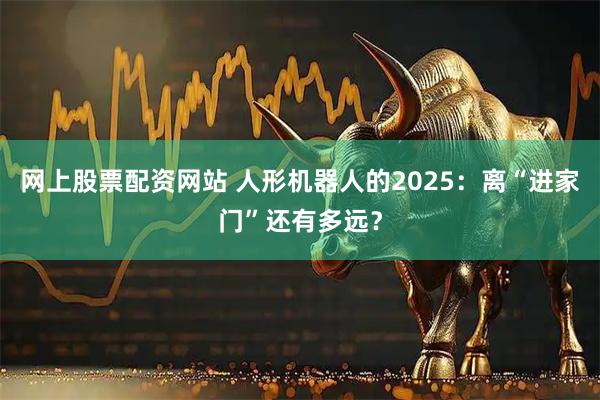 网上股票配资网站 人形机器人的2025：离“进家门”还有多远？