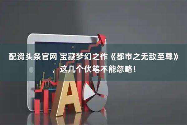 配资头条官网 宝藏梦幻之作《都市之无敌至尊》，这几个伏笔不能忽略！